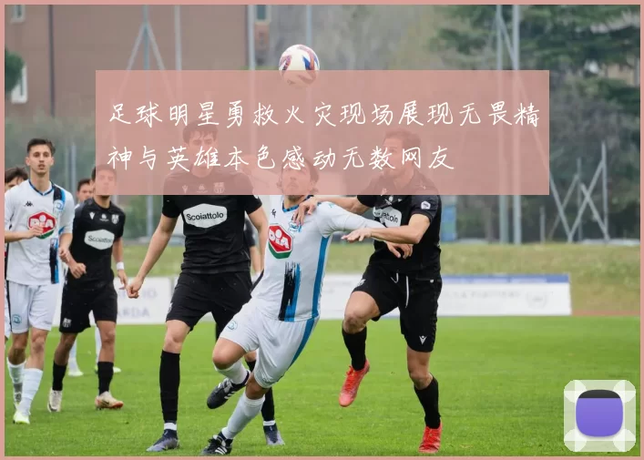 足球明星勇救火灾现场展现无畏精神与英雄本色感动无数网友