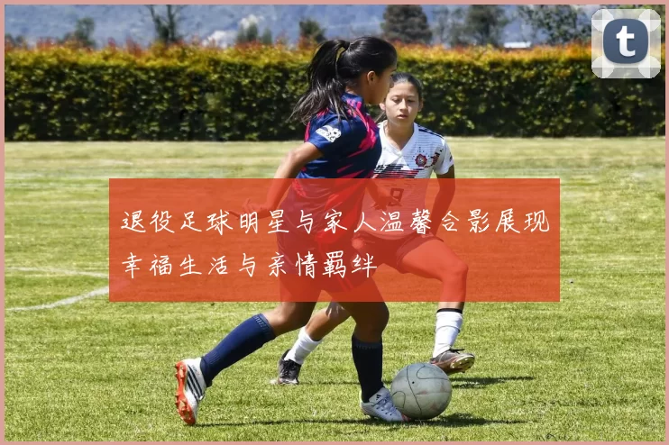 退役足球明星与家人温馨合影展现幸福生活与亲情羁绊